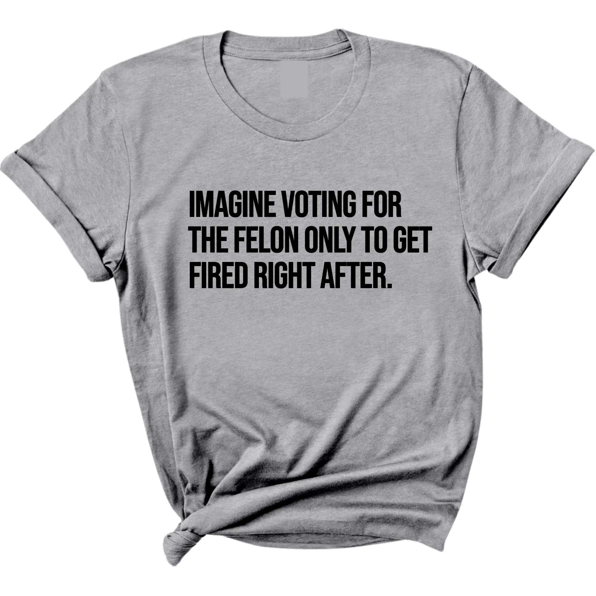 Imagine Voting for the Felon Just to Get Fired Unisex Tee