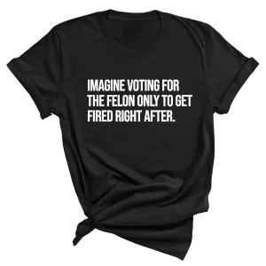 Imagine Voting for the Felon Just to Get Fired Unisex Tee