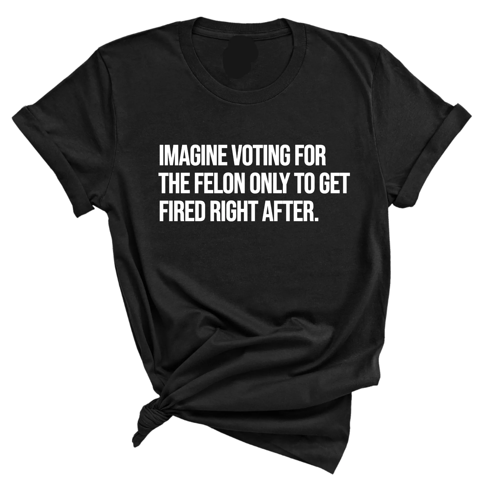 Imagine Voting for the Felon Just to Get Fired Unisex Tee
