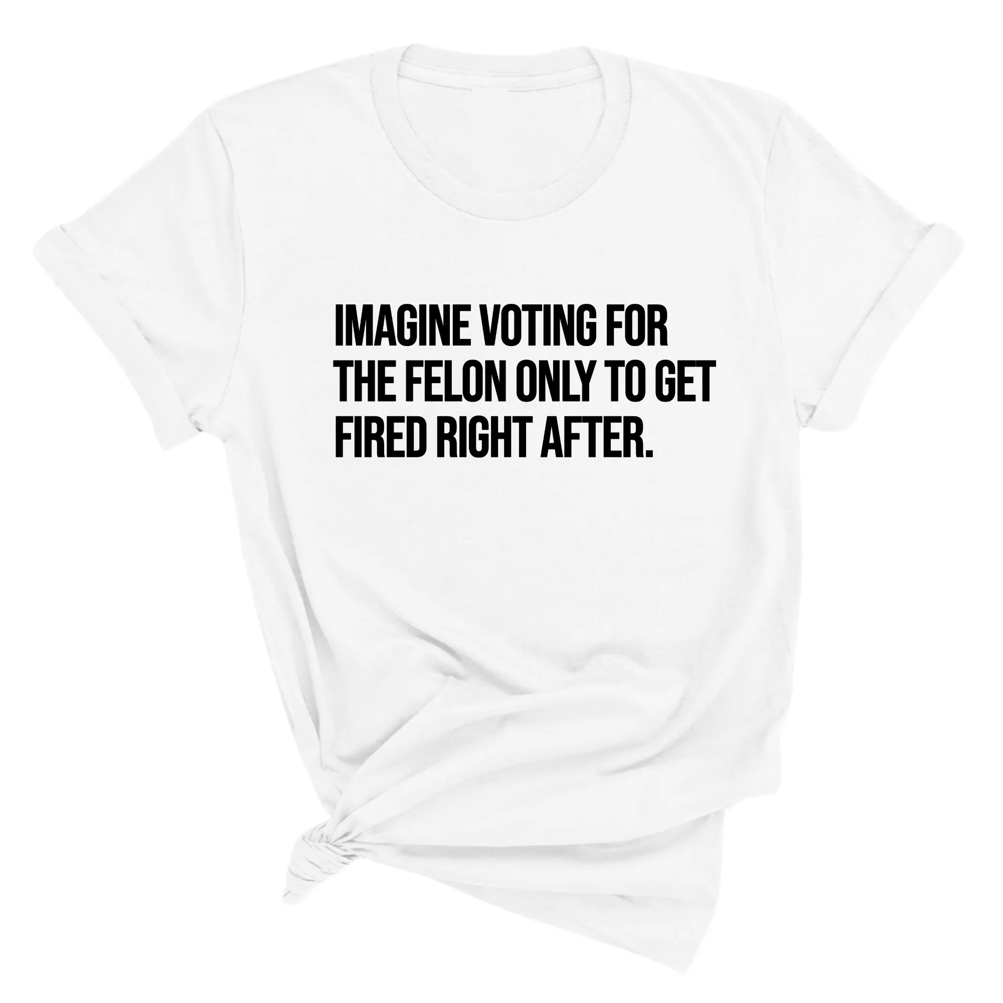 Imagine Voting for the Felon Just to Get Fired Unisex Tee